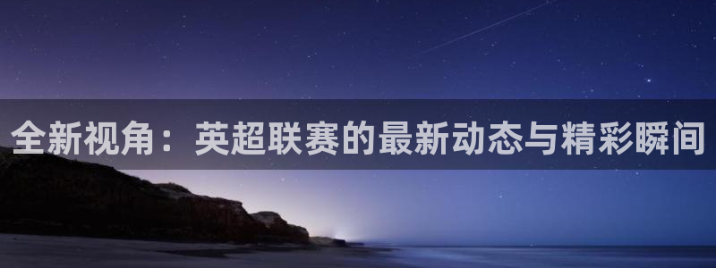 全新视角：英超联赛的最新动态与精彩瞬间